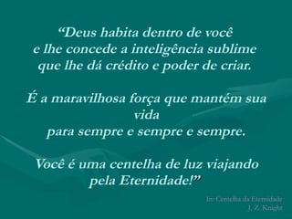 “ Deus habita dentro de você  e lhe concede a inteligência sublime  que lhe dá crédito e poder de criar.  É a maravilhosa força que mantém sua vida  para sempre e sempre e sempre.  Você é uma centelha de luz viajando pela Eternidade! ”  In: Centelha da Eternidade J. Z. Knight 