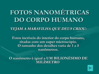 FOTOS NANOMÉTRICAS DO CORPO HUMANO  VEJAM A MARAVILHA QUE DEUS CRIOU: Fotos incríveis do interior do corpo humano, tiradas com um super microscópio. O tamanho dos detalhes varia de 1 a 5 nanômetros. O nanômetro é igual a UM BILIONÉSIMO DE MILÍMETRO   