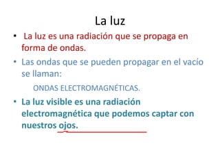 La luz
• La luz es una radiación que se propaga en
  forma de ondas.
• Las ondas que se pueden propagar en el vacío
  se llaman:
    ONDAS ELECTROMAGNÉTICAS.
• La luz visible es una radiación
  electromagnética que podemos captar con
  nuestros ojos.
 