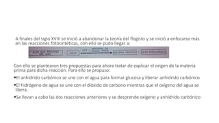 A finales del siglo XVIII se inició a abandonar la teoría del flogisto y se inició a enfocarse más 
en las reacciones fotosintéticas, con ello se pudo llegar a: 
Con ello se plantearon tres propuestas para ahora tratar de explicar el origen de la materia 
prima para dicha reacción. Para ello se propuso: 
El anhídrido carbónico se une con el agua para formar glucosa y liberar anhídrido carbónico 
El hidrógeno de agua se une con el dióxido de carbono mientras que el oxígeno del agua se 
libera. 
Se llevan a cabo las dos reacciones anteriores y se desprende oxígeno y anhídrido carbónico 
 