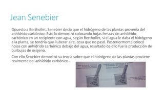 Jean Senebier 
Opuesto a Berthollet, Senebier decía que el hidrógeno de las plantas provenía del 
anhídrido carbónico. Esto lo demostró colocando hojas frescas sin anhídrido 
carbónico en un recipiente con agua, según Berthollet, si el agua le daba el hidrógeno 
a la planta, se tendría que liuberar aire, cosa que no pasó. Posteriormente colocó 
hojas con anhídrido carbónico debajo del agua, resultado de ello fue la producción de 
burbujas de oxígeno. 
Con ello Senebier demostró su teoría sobre que el hidrógeno de las plantas proviene 
realmente del anhídrido carbónico . 
 