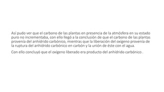 Así pudo ver que el carbono de las plantas en presencia de la atmósfera en su estado 
puro no incrementaba, con ello llegó a la conclusión de que el carbono de las plantas 
provenía del anhídrido carbónico, mientras que la liberación del oxígeno provenía de 
la ruptura del anhídrido carbónico en carbón y la unión de éste con el agua. 
Con ello concluyó que el oxígeno liberado era producto del anhídrido carbónico . 
 