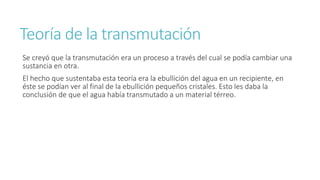 Teoría de la transmutación 
Se creyó que la transmutación era un proceso a través del cual se podía cambiar una 
sustancia en otra. 
El hecho que sustentaba esta teoría era la ebullición del agua en un recipiente, en 
éste se podían ver al final de la ebullición pequeños cristales. Esto les daba la 
conclusión de que el agua había transmutado a un material térreo. 
 