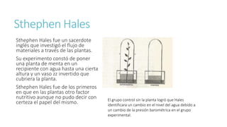 Sthephen Hales 
Sthephen Hales fue un sacerdote 
inglés que investigó el flujo de 
materiales a través de las plantas. 
Su experimento constó de poner 
una planta de menta en un 
recipiente con agua hasta una cierta 
altura y un vaso zz invertido que 
cubriera la planta. 
Sthephen Hales fue de los primeros 
en que en las plantas otro factor 
nutritivo aunque no pudo decir con 
certeza el papel del mismo. El grupo control sin la planta logró que Hales 
identificara un cambio en el nivel del agua debido a 
un cambio de la presión barométrica en el grupo 
experimental. 
 