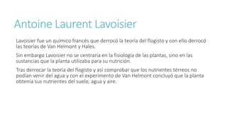 Antoine Laurent Lavoisier 
Lavoisier fue un químico francés que derrocó la teoría del flogisto y con ello derrocó 
las teorías de Van Helmont y Hales. 
Sin embargo Lavoisier no se centraría en la fisiología de las plantas, sino en las 
sustancias que la planta utilizaba para su nutrición. 
Tras derrocar la teoría del flogisto y así comprobar que los nutrientes térreos no 
podían venir del agua y con el experimento de Van Helmont concluyó que la planta 
obtenía sus nutrientes del suelo, agua y aire. 
 