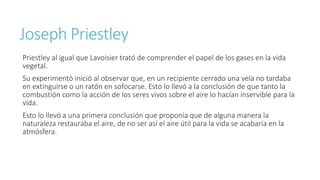 Joseph Priestley 
Priestley al igual que Lavoisier trató de comprender el papel de los gases en la vida 
vegetal. 
Su experimentó inició al observar que, en un recipiente cerrado una vela no tardaba 
en extinguirse o un ratón en sofocarse. Esto lo llevó a la conclusión de que tanto la 
combustión como la acción de los seres vivos sobre el aire lo hacían inservible para la 
vida. 
Esto lo llevó a una primera conclusión que proponía que de alguna manera la 
naturaleza restauraba el aire, de no ser así el aire útil para la vida se acabaría en la 
atmósfera. 
 