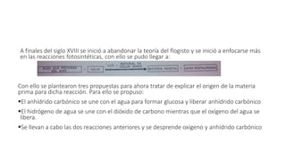 A finales del siglo XVIII se inició a abandonar la teoría del flogisto y se inició a enfocarse más 
en las reacciones fotosintéticas, con ello se pudo llegar a: 
Con ello se plantearon tres propuestas para ahora tratar de explicar el origen de la materia 
prima para dicha reacción. Para ello se propuso: 
El anhídrido carbónico se une con el agua para formar glucosa y liberar anhídrido carbónico 
El hidrógeno de agua se une con el dióxido de carbono mientras que el oxígeno del agua se 
libera. 
Se llevan a cabo las dos reacciones anteriores y se desprende oxígeno y anhídrido carbónico 
 