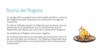 Teoría del flogisto 
En el siglo XVII se originó en la comunidad científica. La teoría 
del flogisto buscaba respuesta a la combustión de algunas 
sustancias. 
En ella se reflejaba (según los flogistas) que las llamas que se 
producían en la combustión era un componente que se 
desprendía del objeto que sufría de la combustión (flogisto). 
Se estableció el flogisto como peso negativo 
Se sustentó esta teoría con ejemplos de combustión como la 
de una vela bajo una campana . Los flogistas aseguraban que 
el aire se flogisticaba o se mantenía fijo y ello no favorecía la 
combustión. 
 