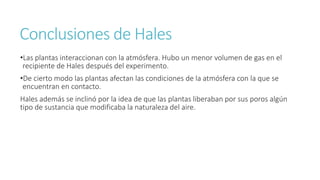 Conclusiones de Hales 
•Las plantas interaccionan con la atmósfera. Hubo un menor volumen de gas en el 
recipiente de Hales después del experimento. 
•De cierto modo las plantas afectan las condiciones de la atmósfera con la que se 
encuentran en contacto. 
Hales además se inclinó por la idea de que las plantas liberaban por sus poros algún 
tipo de sustancia que modificaba la naturaleza del aire. 
 