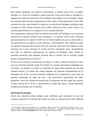 Fotosíntesis www.librosmaravillosos.com Isaac Asimov
115 Preparado por Patricio Barros
Esto podría despertar una alarma momentánea, al pensar que el Sol, al gastar
energía a un ritmo tan fantástico, podría consumir muy pronto todo su hidrógeno y
apagarse por falta de carburante. Sin embargo, este peligro no es inmediato. Según
los mejores indicios de que disponemos, el Sol existe y brilla desde hace unos 6.000
millones de años, pero todavía le queda en su estructura hidrógeno suficiente para
mantener el ritmo actual durante otros 8.000 millones de años, como mínimo, sin
cambios significativos en su aspecto o en su comportamiento.
Por consiguiente, podemos situar la reacción de fusión del hidrógeno en el extremo
izquierdo de nuestra montaña rusa energética, y no pensar más en ello. Tenemos
que preocuparnos de reponer el ATP con la misma rapidez con que es consumido, si
no queremos que se agote en unos minutos, y retrocediendo más, debemos cuidar
de reponer la glucosa tan de prisa como se consume, para que no se agote en unas
semanas (en lo que concierne al cuerpo humano individual); pero, retrocediendo
aún más, no debemos preocuparnos de reponer el hidrógeno solar. Existe en
cantidad suficiente para gastarlo durante todo el tiempo que el hombre puede
prever racionalmente en el futuro
11
.
El Sol es una fuente de energía que da fuerza, no sólo a todas las formas de vida,
sino que alimenta también todas las fuentes de energía inanimadas empleadas por
el hombre. La madera, el carbón y el petróleo son todos ellos producto de una vida
vegetal anterior. La fuerza del viento depende del desigual calentamiento de la
atmósfera por el Sol. La fuerza hidráulica depende de la evaporación, por el Sol, de
grandes cantidades de agua del mar y del movimiento ascensional del vapor
producido. Entre las fuentes de energía que no dependen del Sol, están las mareas,
el calor interno de la Tierra y, naturalmente, la fisión del uranio y otras reacciones
nucleares provocadas por el hombre.
Partículas de energía
Ahora que sabemos existe energía solar suficiente para alimentar el ciclo del
carbono, pasemos a la cuestión de cuánta luz solar es necesaria para cada molécula
11
Sin embargo, podemos preguntarnos, por curiosidad: «Pero, ¿cómo fue a parar allí el hidrógeno solar, y qué
pasará cuando se agote? Esta pregunta concierne a los astrónomos, y, para algunos detalles sobre sus ideas al
respecto, véase mi libro The Universo (Nueva York: Walker and Company, 1966).
 