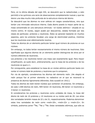 Fotosíntesis www.librosmaravillosos.com Isaac Asimov
132 Preparado por Patricio Barros
Pero, en la última década del siglo XIX, se descubrió que la radiactividad, y esto
permitió a los químicos una serie de observaciones completamente nuevas y que les
dieron una idea mucho más profunda de la estructura interna del átomo.
Se descubrió que los átomos no eran esferas sin rasgos característicos, sino que
tenían una intrincada estructura interna. Cada átomo poseía la mayor parte de su
masa concentrada en una estructura diminuta —el núcleo atómico— situada en su
mismo centro. El núcleo, según acabó por descubrirse, estaba formado por dos
clases de partículas: protones y neutrones. Éstos se parecían bastante en muchos
aspectos, pero los protones llevaban una carga de electricidad positiva, mientras
que los neutrones eran eléctricamente neutros.
Todos los átomos de un elemento particular tenían igual número de protones en sus
núcleos.
Sin embargo, no todos tenían necesariamente el mismo número de neutrones. Esto
significaba que algunos átomos de un elemento podían distinguirse de otros por el
número diferente de neutrones.
Los protones y los neutrones tienen una masa casi exactamente igual. Para mayor
simplificación, se suele decir, arbitrariamente, que la masa de los protones y de los
neutrones es igual a 1.
Por consiguiente, para establecer la masa de un núcleo atómico particular basta con
contar el número total de protones y neutrones que lo componen.
Por vía de ejemplo, consideremos los átomos del elemento neón. (He elegido el
neón porque fue el primer elemento no radiactivo en el que se reconoció la
presencia de átomos ligeramente diferentes. Esto sucedió en 1912.)
Todos los átomos de neón tienen núcleos que contienen 10 protones. Sin embargo,
de cada 1.000 átomos de neón, 909 tienen 10 neutrones, 88 tienen 12 neutrones y
3 tienen 11 neutrones.
Si consideramos los protones y neutrones como unidades de masa, la masa del
átomo de neón de 10 protones y 10 neutrones en su núcleo será de 20. Las otras
dos variedades tendrán masas de 22 y de 21, respectivamente. Podemos denominar
estas tres variedades de neón como «neón-20», «neón-22» y «neón-21». En
símbolo, podremos poner 20
Ne, 21
Ne y 22
Ne. Estas variedades atómicas, que sólo se
 