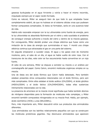 Fotosíntesis www.librosmaravillosos.com Isaac Asimov
177 Preparado por Patricio Barros
gaseosa burbujeaba en el agua hirviente y volvía a hacer el mismo recorrido,
impulsado siempre por el vapor recién formado.
Como es natural, Miller se aseguró bien de que todo lo que empleaba fuese
completamente estéril, de que no hubiese en el sistema células vivas que pudiesen
formar compuestos complicados. Si éstos se formaban, sería en una ausencia total
de vida.
Habría sido razonable empezar con la luz ultravioleta como fuente de energía, pero
la luz ultravioleta es absorbida fácilmente por el vidrio y esto suscitaba el problema
de conseguir energía suficiente a través del vidrio y dentro de la mezcla gaseosa.
Por consiguiente, Miller decidió probar una chispa eléctrica que fuese como una
imitación de la clase de energía que suministraba el rayo. Y montó una chispa
eléctrica continua que atravesaba el gas en una parte del sistema.
En seguida empezaron a suceder cosas. El agua y los gases eran de momento
incoloros, pero, al cabo de un día, el agua se había vuelto de color rosa. Con el
transcurso de los días, este color se fue oscureciendo hasta convertirse en un rojo
fuerte.
Al cabo de una semana, Miller se dispuso a someter su mezcla a un análisis por
cromatografía del papel. Como Calvin, encontró moléculas orgánicas simples en su
mezcla.
Una de éstas era del ácido fórmico que Calvin había detectado. Pero también
estaban presentes otros compuestos relacionados con el ácido fórmico, pero aún
más complicados. Entre ellos estaban el ácido acético (CH3COOH), el ácido glicólico
(HOCH2COOH) y el ácido láctico (CH3CHOHCOOH), todas ellas sustancias
íntimamente relacionadas con la vida.
La presencia de amoníaco en la mezcla inicial significaba que había también átomos
de nitrógeno disponibles para la formación de moléculas más complejas, y Miller
encontró también compuestos nitrogenados en su mezcla final. Había, por ejemplo,
ácido cianhídrico (HCN) y urea (NH2CONH2).
Pero, más importante aún, Miller descubrió entre sus productos dos aminoácidos
diferentes.
(Los aminoácidos son los ladrillos relativamente pequeños con que se construyen
las moléculas proteínicas gigantes. Hay diecinueve aminoácidos que aparecen
 
