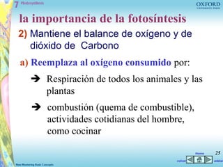 la importancia de la fotosíntesis
2) Mantiene el balance de oxígeno y de
   dióxido de Carbono
a) Reemplaza al oxígeno consumido por:
   Respiración de todos los animales y las
    plantas
   combustión (quema de combustible),
    actividades cotidianas del hombre,
    como cocinar

                                             Home   25
                                    volver          adelan
 