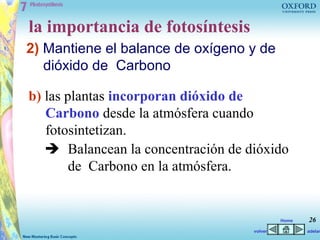 la importancia de fotosíntesis
2) Mantiene el balance de oxígeno y de
   dióxido de Carbono

b) las plantas incorporan dióxido de
   Carbono desde la atmósfera cuando
   fotosintetizan.
    Balancean la concentración de dióxido
        de Carbono en la atmósfera.


                                             Home   26
                                    volver          adelan
 