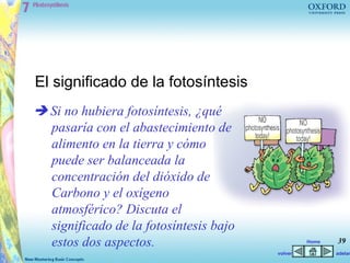 El significado de la fotosíntesis
 Si no hubiera fotosíntesis, ¿qué
  pasaría con el abastecimiento de
  alimento en la tierra y cómo
  puede ser balanceada la
  concentración del dióxido de
  Carbono y el oxígeno
  atmosférico? Discuta el
  significado de la fotosíntesis bajo
  estos dos aspectos.                            Home   39
                                        volver          adelan
 