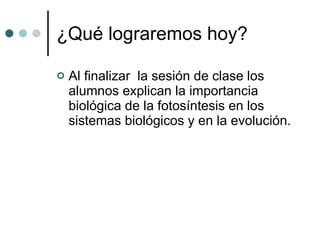 ¿Qué lograremos hoy? Al finalizar  la sesión de clase los alumnos explican la importancia biológica de la fotosíntesis en los sistemas biológicos y en la evolución. 