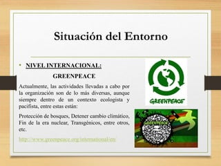 Situación del Entorno
• NIVEL INTERNACIONAL:
GREENPEACE
Actualmente, las actividades llevadas a cabo por
la organización son de lo más diversas, aunque
siempre dentro de un contexto ecologista y
pacifista, entre estas están:
Protección de bosques, Detener cambio climático,
Fin de la era nuclear, Transgénicos, entre otros,
etc.
http://www.greenpeace.org/international/en/
 
