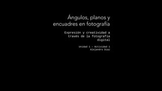 Expresión y creatividad a
través de la fotografía
digital
Unidad 1 – Actividad 1
Alejandro Díaz
Ángulos, planos y
encuadres en fotografía
 