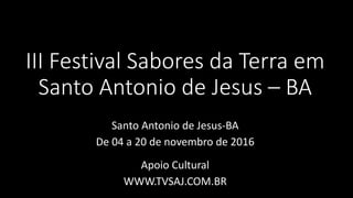 III Festival Sabores da Terra em
Santo Antonio de Jesus – BA
Santo Antonio de Jesus-BA
De 04 a 20 de novembro de 2016
Apoio Cultural
WWW.TVSAJ.COM.BR
 