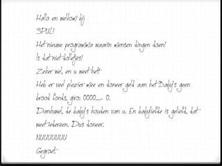 Hallo en welkom bij…
SPUL!
Het nieuwe programma waarin mensen dingen doen!
Is dat niet dolletjes!
Zeker wel, en u weet het!
Heb er veel plezier mee en doneer geld aan het Baby’s geen
brood fonds, giro: 0000....- 0.
Dankuwel, de baby’s houden van u. En babyliefde is geliefd, dat
weet iedereen. Dus doneer.
NUUUUUUU
Gegroet.
 