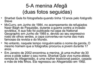 5-A menina Afegã  (duas fotos seguidas) Sharbat Gula foi fotografada quando tinha 12 anos pelo fotógrafo Steve McCurry, em Junho de 1984, no acampamento de refugiados Nasir Bagh do Paquistão, durante a guerra contra a invasão soviética. A sua foto foi publicada na capa da National Geographic em Junho de 1985 e, devido ao seu expressivo rosto de olhos verdes, a capa converteu-se numa das mais famosas da revista e do Mundo. No entanto, naquele tempo ninguém sabia o nome da garota. O mesmo homem que a fotografou procurou a jovem durante 17 anos.  Em Janeiro de 2002 encontrou a menina, já uma mulher de 30 anos e pôde saber o seu nome. Sharbat Gula vive numa aldeia remota do Afeganistão, é uma mulher tradicional pastún, casada e mãe de três filhos. Ela regressou ao Afeganistão em 1992. 