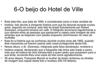 6-O beijo do Hotel de Ville Esta bela foto, que data de 1950, é considerada como a mais vendida da história. Isto devido à intrigante história com que foi descrita durante muitos anos: segundo se contava, esta foto foi tirada fortuitamente por Robert Doisneau, enquanto tomava um café. O fotógrafo accionava regularmente a sua câmara entre as pessoas que passavam e captou esta imagem de dois amantes que se beijavam com paixão enquanto caminhavam no meio da multidão.  Esta foi a história que se conheceu durante muitos anos até 1992, quando dois impostores se fizeram passar pelo casal protagonista desta foto.  Nessa altura, o Sr. Doisneau, indignado pela falsa declaração, revelaria a história original, declarando que a fotografia não tinha sido tirada a esmo, mas que se tratava de dois transeuntes a quem pediu que posassem para a sua lente, enviando-lhes uma cópia da foto como agradecimento.  55 anos depois, Françoise Bornet (a mulher do beijo) reclamou os direitos de imagem das cópias desta foto e recebeu 200 mil dólares. 