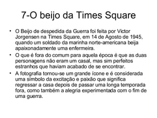 7-O beijo da Times Square O Beijo de despedida da Guerra foi feita por Victor Jorgensen na Times Square, em 14 de Agosto de 1945, quando um soldado da marinha norte-americana beija apaixonadamente uma enfermeira.  O que é fora do comum para aquela época é que as duas personagens não eram um casal, mas sim perfeitos estranhos que haviam acabado de se encontrar. A fotografia tornou-se um grande ícone e é considerada uma símbolo da excitação e paixão que significa regressar a casa depois de passar uma longa temporada fora, como também a alegria experimentada com o fim de uma guerra. 