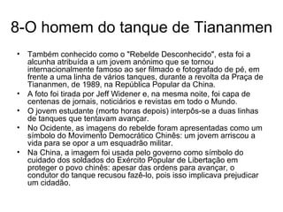 8-O homem do tanque de Tiananmen Também conhecido como o "Rebelde Desconhecido", esta foi a alcunha atribuída a um jovem anónimo que se tornou internacionalmente famoso ao ser filmado e fotografado de pé, em frente a uma linha de vários tanques, durante a revolta da Praça de Tiananmen, de 1989, na República Popular da China. A foto foi tirada por Jeff Widener e, na mesma noite, foi capa de centenas de jornais, noticiários e revistas em todo o Mundo.  O jovem estudante (morto horas depois) interpôs-se a duas linhas de tanques que tentavam avançar.  No Ocidente, as imagens do rebelde foram apresentadas como um símbolo do Movimento Democrático Chinês: um jovem arriscou a vida para se opor a um esquadrão militar.  Na China, a imagem foi usada pelo governo como símbolo do cuidado dos soldados do Exército Popular de Libertação em proteger o povo chinês: apesar das ordens para avançar, o condutor do tanque recusou fazê-lo, pois isso implicava prejudicar um cidadão. 