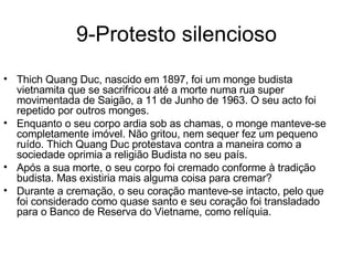 9-Protesto silencioso Thich Quang Duc, nascido em 1897, foi um monge budista vietnamita que se sacrifricou até a morte numa rua super movimentada de Saigão, a 11 de Junho de 1963. O seu acto foi repetido por outros monges.  Enquanto o seu corpo ardia sob as chamas, o monge manteve-se completamente imóvel. Não gritou, nem sequer fez um pequeno ruído. Thich Quang Duc protestava contra a maneira como a sociedade oprimia a religião Budista no seu país.  Após a sua morte, o seu corpo foi cremado conforme à tradição budista. Mas existiria mais alguma coisa para cremar? Durante a cremação, o seu coração manteve-se intacto, pelo que foi considerado como quase santo e seu coração foi transladado para o Banco de Reserva do Vietname, como relíquia. 