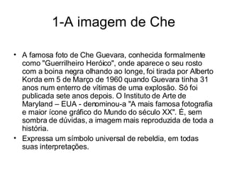 1-A imagem de Che A famosa foto de Che Guevara, conhecida formalmente como "Guerrilheiro Heróico", onde aparece o seu rosto com a boina negra olhando ao longe, foi tirada por Alberto Korda em 5 de Março de 1960 quando Guevara tinha 31 anos num enterro de vítimas de uma explosão. Só foi publicada sete anos depois. O Instituto de Arte de Maryland – EUA - denominou-a "A mais famosa fotografia e maior ícone gráfico do Mundo do século XX". É, sem sombra de dúvidas, a imagem mais reproduzida de toda a história.  Expressa um símbolo universal de rebeldia, em todas suas interpretações. 