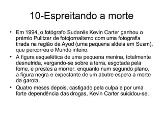 10-Espreitando a morte Em 1994, o fotógrafo Sudanês Kevin Carter ganhou o prémio Pulitzer de fotojornalismo com uma fotografia tirada na região de Ayod (uma pequena aldeia em Suam), que percorreu o Mundo inteiro. A figura esquelética de uma pequena menina, totalmente desnutrida, vergando-se sobre a terra, esgotada pela fome, e prestes a morrer, enquanto num segundo plano, a figura negra e expectante de um abutre espera a morte da garota. Quatro meses depois, castigado pela culpa e por uma forte dependência das drogas, Kevin Carter suicidou-se. 