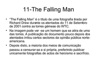 11-The Falling Man “ The Falling Man” é o título de uma fotografia tirada por Richard Drew durante os atentados do 11 de Setembro de 2001 contra as torres gémeas do WTC.  Na imagem pode ver -se um homem que se atira de uma das torres. A publicação do documento pouco depois dos atentados irritou certos sectores da opinião pública norte-americana.  Depois disto, a maioria dos meios de comunicação  passou a censurar-se a si própria, preferindo publicar unicamente fotografias de actos de heroísmo e sacrifício. 