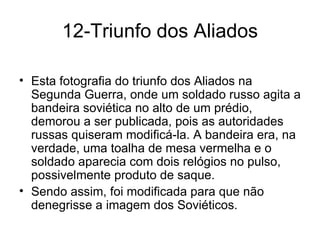 12-Triunfo dos Aliados Esta fotografia do triunfo dos Aliados na Segunda Guerra, onde um soldado russo agita a bandeira soviética no alto de um prédio, demorou a ser publicada, pois as autoridades russas quiseram modificá-la. A bandeira era, na verdade, uma toalha de mesa vermelha e o soldado aparecia com dois relógios no pulso, possivelmente produto de saque.  Sendo assim, foi modificada para que não denegrisse a imagem dos Soviéticos. 
