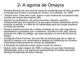 2- A agonia de Omayra Omayra Sanchez foi uma menina vítima do vulcão Nevado do Ruiz durante a erupção que arrasou o povoado de Armero, na Colômbia, em 1985. Omayra ficou 3 dias sob o lodo, água e o que restava da sua própria casa e presa aos corpos dos próprios pais.  Quando os paramédicos, de parcos recursos, tentaram ajudá-la, comprovaram que era impossível, já que para a tirarem precisavam de lhe amputar as pernas, e a falta de um especialista para tal cirurgia resultaria na morte da menina.  Omayra mostrou-se forte até o último momento da sua vida, segundo os paramédicos e jornalistas que a rodeavam. Durante os três dias, pensou somente em voltar ao colégio, aos seus estudos e à convivência com os amigos.  O fotógrafo Frank Fournier, fez uma foto de Omayra que deu a volta ao Mundo e originou uma controvérsia a respeito da indiferença do Governo Colombiano relativamente às vítimas de catástrofes.  A fotografia foi publicada meses após a morte da menina.  Muitos vêem nesta imagem de 1985 o começo do que hoje chamamos Globalização, pois a sua agonia foi acompanhada em tempo real pelas câmaras de televisão de todo o Mundo. 