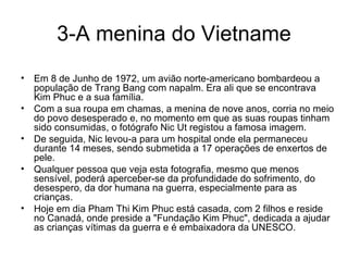 3-A menina do Vietname Em 8 de Junho de 1972, um avião norte-americano bombardeou a população de Trang Bang com napalm. Era ali que se encontrava Kim Phuc e a sua família.  Com a sua roupa em chamas, a menina de nove anos, corria no meio do povo desesperado e, no momento em que as suas roupas tinham sido consumidas, o fotógrafo Nic Ut registou a famosa imagem.  De seguida, Nic levou-a para um hospital onde ela permaneceu durante 14 meses, sendo submetida a 17 operações de enxertos de pele. Qualquer pessoa que veja esta fotografia, mesmo que menos sensível, poderá aperceber-se da profundidade do sofrimento, do desespero, da dor humana na guerra, especialmente para as crianças.  Hoje em dia Pham Thi Kim Phuc está casada, com 2 filhos e reside no Canadá, onde preside a "Fundação Kim Phuc", dedicada a ajudar as crianças vítimas da guerra e é embaixadora da UNESCO. 