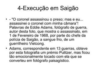 4-Execução em Saigão - "O coronel assassinou o preso; mas e eu... assassinei o coronel com minha câmara”!  Palavras de Eddie Adams, fotógrafo de guerra, autor desta foto, que mostra o assassinato, em 1 de Fevereiro de 1968, por parte do chefe da polícia de Saigão, a sangue frio, de um guerrilheiro Vietcong. Adams, correspondente em 13 guerras, obteve por esta fotografia um prémio Pulitzer, mas ficou tão emocionalmente tocado com ela que se converteu em fotógrafo paisagístico. 