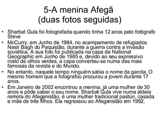 5-A menina Afegã  (duas fotos seguidas) Sharbat Gula foi fotografada quando tinha 12 anos pelo fotógrafo Steve McCurry, em Junho de 1984, no acampamento de refugiados Nasir Bagh do Paquistão, durante a guerra contra a invasão soviética. A sua foto foi publicada na capa da National Geographic em Junho de 1985 e, devido ao seu expressivo rosto de olhos verdes, a capa converteu-se numa das mais famosas da revista e do Mundo. No entanto, naquele tempo ninguém sabia o nome da garota. O mesmo homem que a fotografou procurou a jovem durante 17 anos.  Em Janeiro de 2002 encontrou a menina, já uma mulher de 30 anos e pôde saber o seu nome. Sharbat Gula vive numa aldeia remota do Afeganistão, é uma mulher tradicional pastún, casada e mãe de três filhos. Ela regressou ao Afeganistão em 1992. 