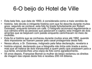 6-O beijo do Hotel de Ville Esta bela foto, que data de 1950, é considerada como a mais vendida da história. Isto devido à intrigante história com que foi descrita durante muitos anos: segundo se contava, esta foto foi tirada fortuitamente por Robert Doisneau, enquanto tomava um café. O fotógrafo accionava regularmente a sua câmara entre as pessoas que passavam e captou esta imagem de dois amantes que se beijavam com paixão enquanto caminhavam no meio da multidão.  Esta foi a história que se conheceu durante muitos anos até 1992, quando dois impostores se fizeram passar pelo casal protagonista desta foto.  Nessa altura, o Sr. Doisneau, indignado pela falsa declaração, revelaria a história original, declarando que a fotografia não tinha sido tirada a esmo, mas que se tratava de dois transeuntes a quem pediu que posassem para a sua lente, enviando-lhes uma cópia da foto como agradecimento.  55 anos depois, Françoise Bornet (a mulher do beijo) reclamou os direitos de imagem das cópias desta foto e recebeu 200 mil dólares. 