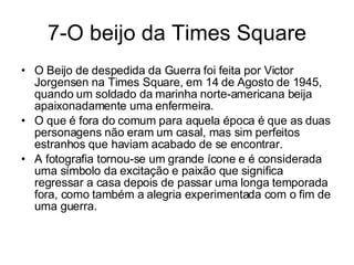 7-O beijo da Times Square O Beijo de despedida da Guerra foi feita por Victor Jorgensen na Times Square, em 14 de Agosto de 1945, quando um soldado da marinha norte-americana beija apaixonadamente uma enfermeira.  O que é fora do comum para aquela época é que as duas personagens não eram um casal, mas sim perfeitos estranhos que haviam acabado de se encontrar. A fotografia tornou-se um grande ícone e é considerada uma símbolo da excitação e paixão que significa regressar a casa depois de passar uma longa temporada fora, como também a alegria experimentada com o fim de uma guerra. 