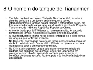 8-O homem do tanque de Tiananmen Também conhecido como o "Rebelde Desconhecido", esta foi a alcunha atribuída a um jovem anónimo que se tornou internacionalmente famoso ao ser filmado e fotografado de pé, em frente a uma linha de vários tanques, durante a revolta da Praça de Tiananmen, de 1989, na República Popular da China. A foto foi tirada por Jeff Widener e, na mesma noite, foi capa de centenas de jornais, noticiários e revistas em todo o Mundo.  O jovem estudante (morto horas depois) interpôs-se a duas linhas de tanques que tentavam avançar.  No Ocidente, as imagens do rebelde foram apresentadas como um símbolo do Movimento Democrático Chinês: um jovem arriscou a vida para se opor a um esquadrão militar.  Na China, a imagem foi usada pelo governo como símbolo do cuidado dos soldados do Exército Popular de Libertação em proteger o povo chinês: apesar das ordens para avançar, o condutor do tanque recusou fazê-lo, pois isso implicava prejudicar um cidadão. 