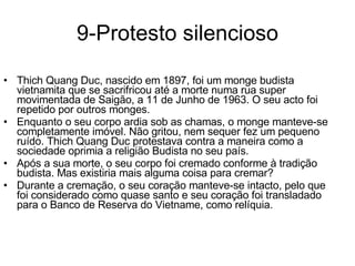 9-Protesto silencioso Thich Quang Duc, nascido em 1897, foi um monge budista vietnamita que se sacrifricou até a morte numa rua super movimentada de Saigão, a 11 de Junho de 1963. O seu acto foi repetido por outros monges.  Enquanto o seu corpo ardia sob as chamas, o monge manteve-se completamente imóvel. Não gritou, nem sequer fez um pequeno ruído. Thich Quang Duc protestava contra a maneira como a sociedade oprimia a religião Budista no seu país.  Após a sua morte, o seu corpo foi cremado conforme à tradição budista. Mas existiria mais alguma coisa para cremar? Durante a cremação, o seu coração manteve-se intacto, pelo que foi considerado como quase santo e seu coração foi transladado para o Banco de Reserva do Vietname, como relíquia. 