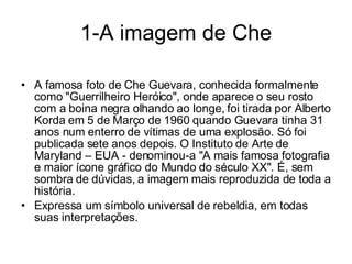 1-A imagem de Che A famosa foto de Che Guevara, conhecida formalmente como "Guerrilheiro Heróico", onde aparece o seu rosto com a boina negra olhando ao longe, foi tirada por Alberto Korda em 5 de Março de 1960 quando Guevara tinha 31 anos num enterro de vítimas de uma explosão. Só foi publicada sete anos depois. O Instituto de Arte de Maryland – EUA - denominou-a "A mais famosa fotografia e maior ícone gráfico do Mundo do século XX". É, sem sombra de dúvidas, a imagem mais reproduzida de toda a história.  Expressa um símbolo universal de rebeldia, em todas suas interpretações. 