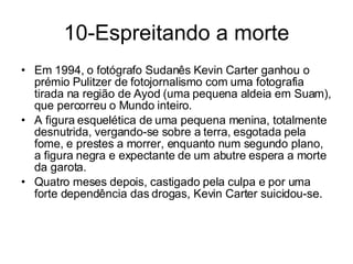 10-Espreitando a morte Em 1994, o fotógrafo Sudanês Kevin Carter ganhou o prémio Pulitzer de fotojornalismo com uma fotografia tirada na região de Ayod (uma pequena aldeia em Suam), que percorreu o Mundo inteiro. A figura esquelética de uma pequena menina, totalmente desnutrida, vergando-se sobre a terra, esgotada pela fome, e prestes a morrer, enquanto num segundo plano, a figura negra e expectante de um abutre espera a morte da garota. Quatro meses depois, castigado pela culpa e por uma forte dependência das drogas, Kevin Carter suicidou-se. 