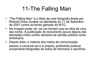 11-The Falling Man “ The Falling Man” é o título de uma fotografia tirada por Richard Drew durante os atentados do 11 de Setembro de 2001 contra as torres gémeas do WTC.  Na imagem pode ver -se um homem que se atira de uma das torres. A publicação do documento pouco depois dos atentados irritou certos sectores da opinião pública norte-americana.  Depois disto, a maioria dos meios de comunicação  passou a censurar-se a si própria, preferindo publicar unicamente fotografias de actos de heroísmo e sacrifício. 