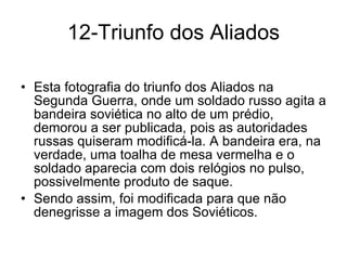 12-Triunfo dos Aliados Esta fotografia do triunfo dos Aliados na Segunda Guerra, onde um soldado russo agita a bandeira soviética no alto de um prédio, demorou a ser publicada, pois as autoridades russas quiseram modificá-la. A bandeira era, na verdade, uma toalha de mesa vermelha e o soldado aparecia com dois relógios no pulso, possivelmente produto de saque.  Sendo assim, foi modificada para que não denegrisse a imagem dos Soviéticos. 