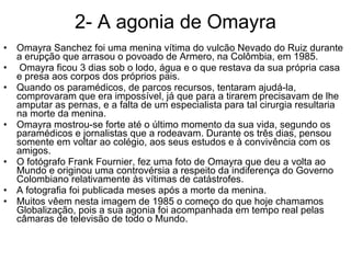 2- A agonia de Omayra Omayra Sanchez foi uma menina vítima do vulcão Nevado do Ruiz durante a erupção que arrasou o povoado de Armero, na Colômbia, em 1985. Omayra ficou 3 dias sob o lodo, água e o que restava da sua própria casa e presa aos corpos dos próprios pais.  Quando os paramédicos, de parcos recursos, tentaram ajudá-la, comprovaram que era impossível, já que para a tirarem precisavam de lhe amputar as pernas, e a falta de um especialista para tal cirurgia resultaria na morte da menina.  Omayra mostrou-se forte até o último momento da sua vida, segundo os paramédicos e jornalistas que a rodeavam. Durante os três dias, pensou somente em voltar ao colégio, aos seus estudos e à convivência com os amigos.  O fotógrafo Frank Fournier, fez uma foto de Omayra que deu a volta ao Mundo e originou uma controvérsia a respeito da indiferença do Governo Colombiano relativamente às vítimas de catástrofes.  A fotografia foi publicada meses após a morte da menina.  Muitos vêem nesta imagem de 1985 o começo do que hoje chamamos Globalização, pois a sua agonia foi acompanhada em tempo real pelas câmaras de televisão de todo o Mundo. 