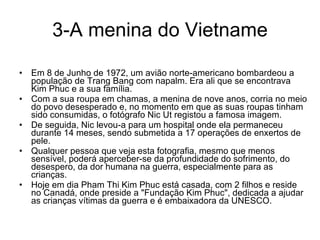 3-A menina do Vietname Em 8 de Junho de 1972, um avião norte-americano bombardeou a população de Trang Bang com napalm. Era ali que se encontrava Kim Phuc e a sua família.  Com a sua roupa em chamas, a menina de nove anos, corria no meio do povo desesperado e, no momento em que as suas roupas tinham sido consumidas, o fotógrafo Nic Ut registou a famosa imagem.  De seguida, Nic levou-a para um hospital onde ela permaneceu durante 14 meses, sendo submetida a 17 operações de enxertos de pele. Qualquer pessoa que veja esta fotografia, mesmo que menos sensível, poderá aperceber-se da profundidade do sofrimento, do desespero, da dor humana na guerra, especialmente para as crianças.  Hoje em dia Pham Thi Kim Phuc está casada, com 2 filhos e reside no Canadá, onde preside a "Fundação Kim Phuc", dedicada a ajudar as crianças vítimas da guerra e é embaixadora da UNESCO. 