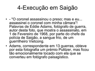 4-Execução em Saigão - "O coronel assassinou o preso; mas e eu... assassinei o coronel com minha câmara”!  Palavras de Eddie Adams, fotógrafo de guerra, autor desta foto, que mostra o assassinato, em 1 de Fevereiro de 1968, por parte do chefe da polícia de Saigão, a sangue frio, de um guerrilheiro Vietcong. Adams, correspondente em 13 guerras, obteve por esta fotografia um prémio Pulitzer, mas ficou tão emocionalmente tocado com ela que se converteu em fotógrafo paisagístico. 