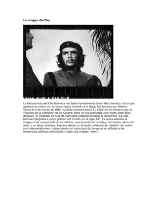 La imagen del Che




La famosa foto del Che Guevara -se llama formalmente Guerrillero heroico- en la que
aparece su rostro con la boina negra mirando a lo lejos, fue tomada por Alberto
Korda el 5 de marzo de 1960 -cuando Guevara tenía 31 años- en un entierro por la
víctimas de la explosión de La Coubre, pero no fue publicada sino hasta siete años
después. El Instituto de Arte de Maryland (Estados Unidos) la denominó quot;La más
famosa fotografía e icono gráfico del mundo en el siglo XXquot;. Es quizá además la
imagen más reproducida en la historia, apareciendo en carteles, camisetas, obras de
arte, y un largo etcétera. Expresa desde un símbolo universal de rebeldía -en todas
sus interpretaciones- (sigue siendo un icono para la juventud no afiliada a las
tendencias políticas principales) hasta una imagen quot;sexyquot;.
 