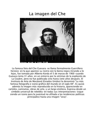 La imagen del Che
La famosa foto del Che Guevara -se llama formalmente Guerrillero
heroico- en la que aparece su rostro con la boina negra mirando a lo
lejos, fue tomada por Alberto Korda el 5 de marzo de 1960 -cuando
Guevara tenía 31 años- en un entierro por la víctimas de la explosión de
La Coubre, pero no fue publicada sino hasta siete años después. El
Instituto de Arte de Maryland (Estados Unidos) la denominó "La más
famosa fotografía e icono gráfico del mundo en el siglo XX". Es quizá
además la imagen más reproducida en la historia, apareciendo en
carteles, camisetas, obras de arte, y un largo etcétera. Expresa desde un
símbolo universal de rebeldía -en todas sus interpretaciones- (sigue
siendo un icono para la juventud no afiliada a las tendencias políticas
principales) hasta una imagen "sexy".
 